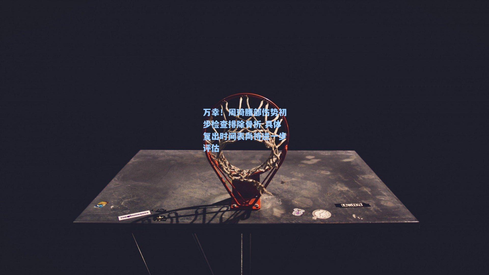 万幸！周琦腰部伤势初步检查排除骨折 具体复出时间表尚待进一步评估