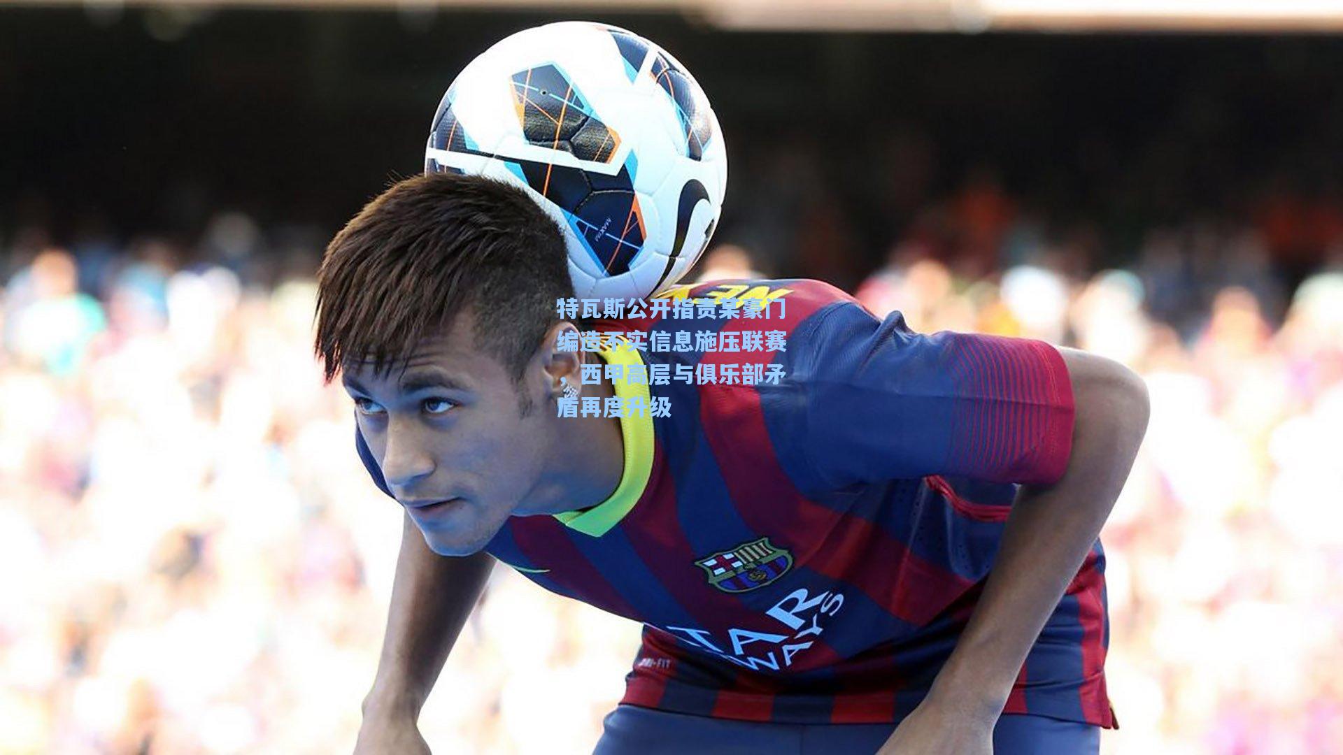 特瓦斯公开指责某豪门编造不实信息施压联赛，西甲高层与俱乐部矛盾再度升级