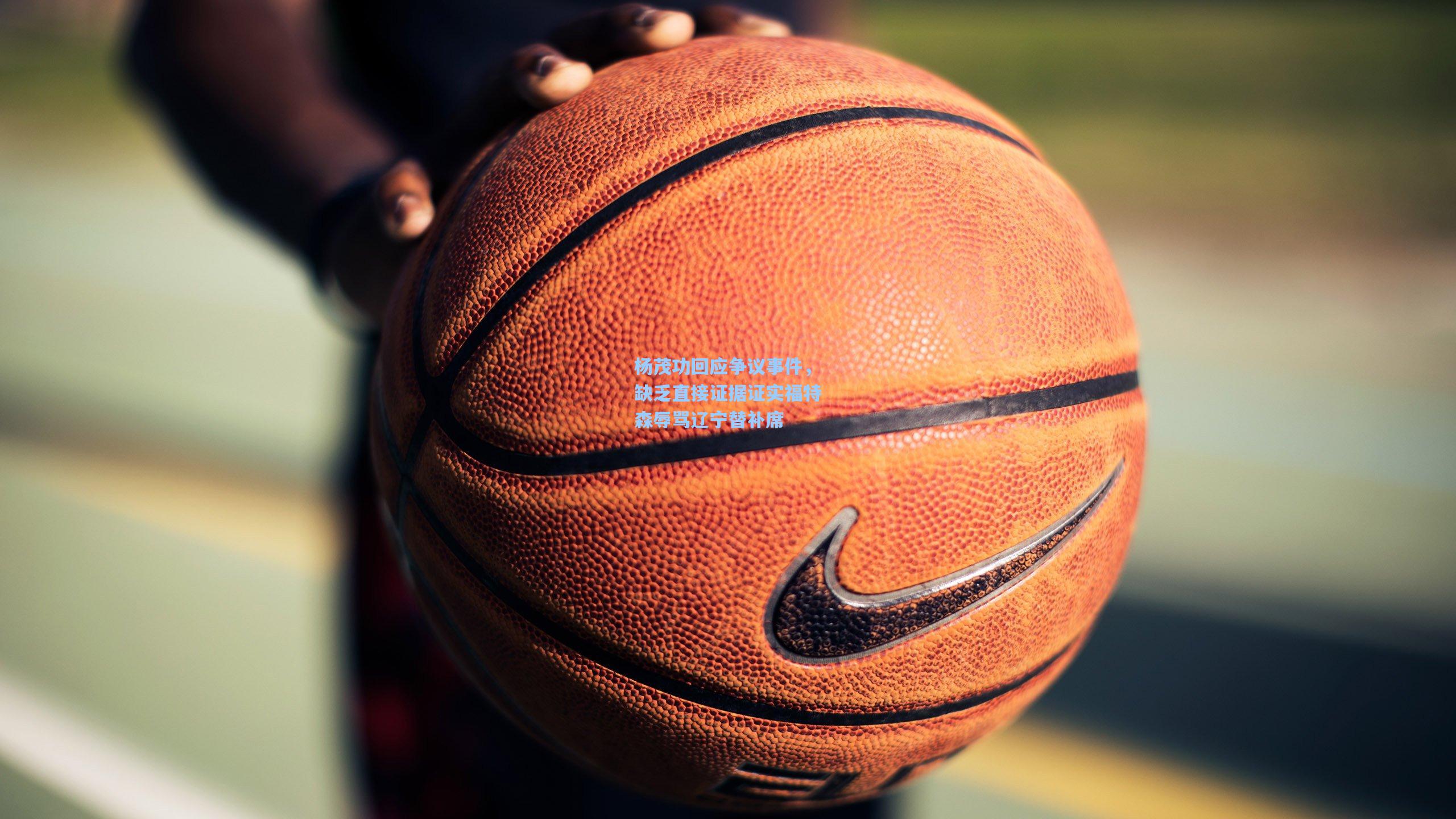 杨茂功回应争议事件，缺乏直接证据证实福特森辱骂辽宁替补席