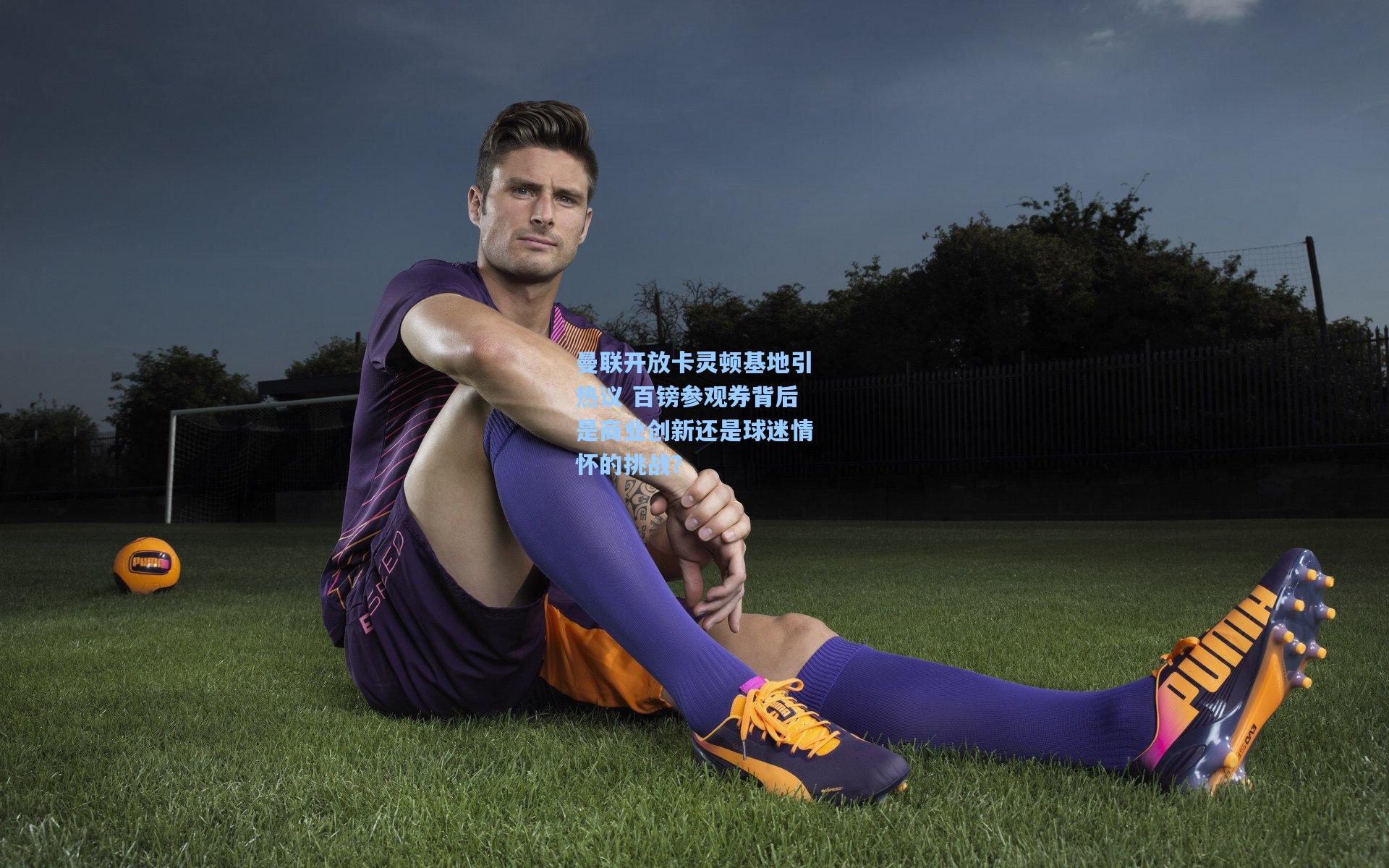 曼联开放卡灵顿基地引热议 百镑参观券背后是商业创新还是球迷情怀的挑战？